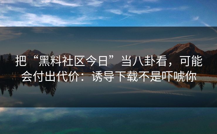 把“黑料社区今日”当八卦看，可能会付出代价：诱导下载不是吓唬你