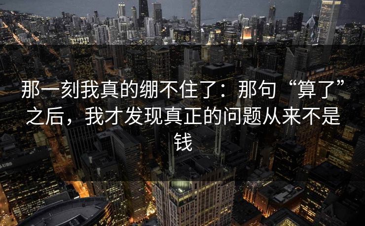 那一刻我真的绷不住了：那句“算了”之后，我才发现真正的问题从来不是钱