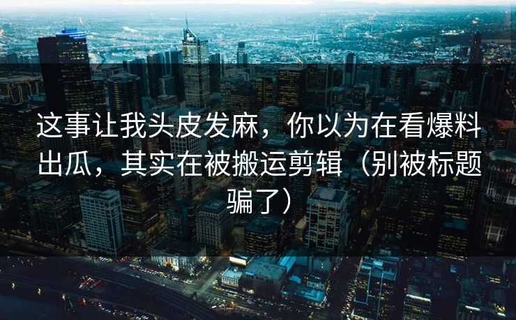 这事让我头皮发麻，你以为在看爆料出瓜，其实在被搬运剪辑（别被标题骗了）