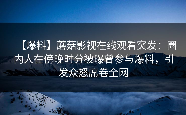 【爆料】蘑菇影视在线观看突发:圈内人在傍晚时分被曝曾参与爆料,引发众怒席卷全网 【爆料】蘑菇影视在线观看突发:圈内人在傍晚时分被曝曾参与爆料,引发众怒席卷全网