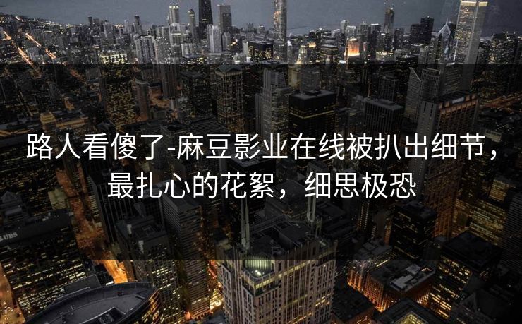 路人看傻了-麻豆影业在线被扒出细节，最扎心的花絮，细思极恐