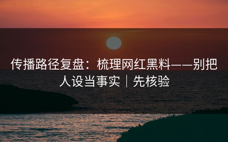 传播路径复盘：梳理网红黑料——别把人设当事实｜先核验