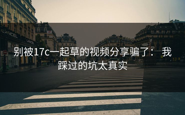 别被17c一起草的视频分享骗了： 我踩过的坑太真实