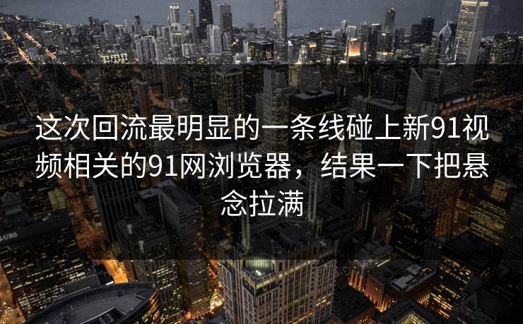 这次回流最明显的一条线碰上新91视频相关的91网浏览器，结果一下把悬念拉满