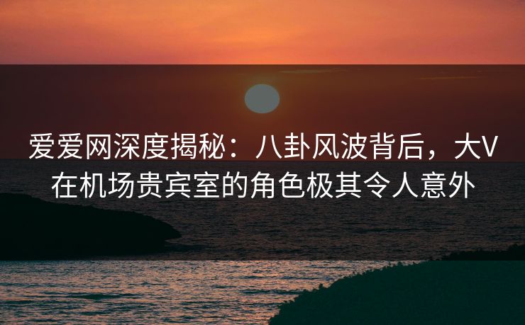 爱爱网深度揭秘:八卦风波背后,大V在机场贵宾室的角色极其令人意外 爱爱网深度揭秘:八卦风波背后,大V在机场贵宾室的角色极其令人意外