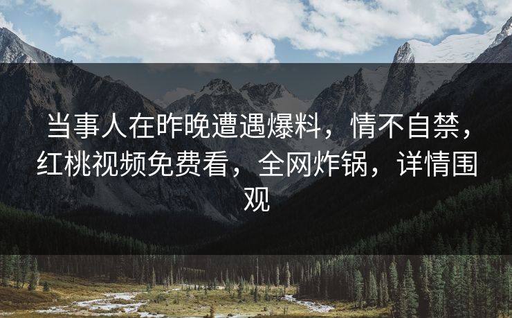 当事人在昨晚遭遇爆料,情不自禁,红桃视频免费看,全网炸锅,详情围观