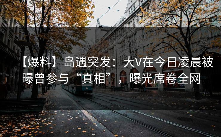 【爆料】岛遇突发:大V在今日凌晨被曝曾参与“真相”,曝光席卷全网