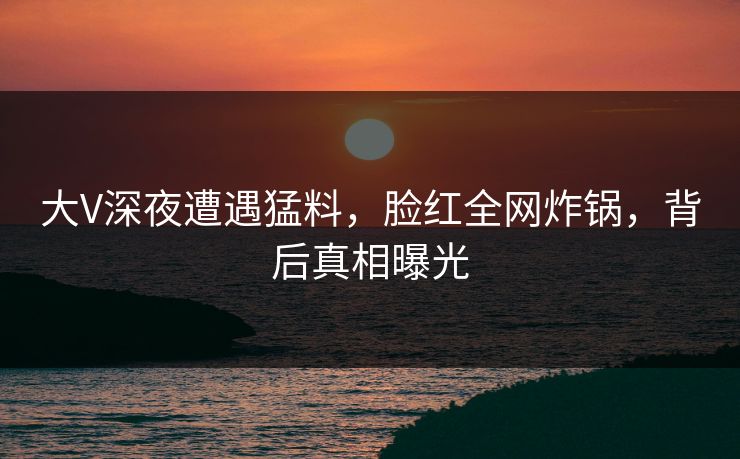 大V深夜遭遇猛料,脸红全网炸锅,背后真相曝光
