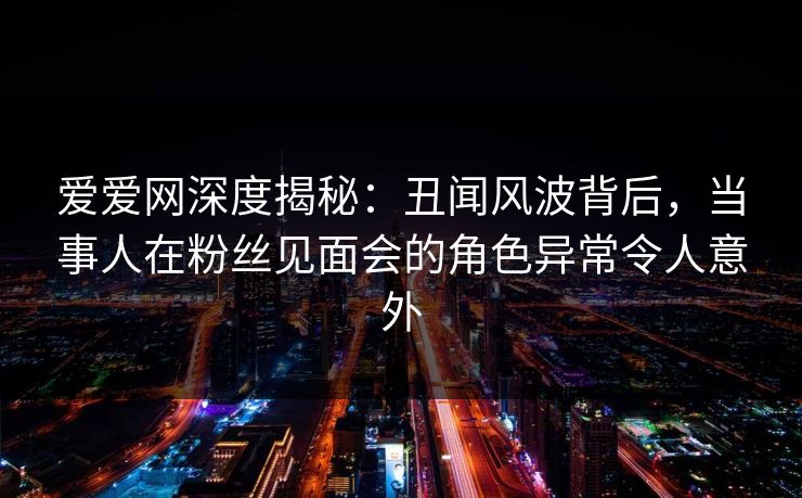 爱爱网深度揭秘:丑闻风波背后,当事人在粉丝见面会的角色异常令人意外