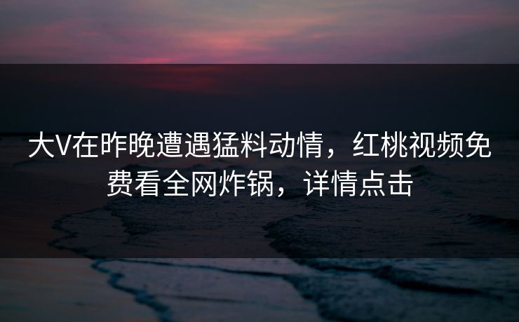 大V在昨晚遭遇猛料动情,红桃视频免费看全网炸锅,详情点击 大V在昨晚遭遇猛料动情,红桃视频免费看全网炸锅,详情点击