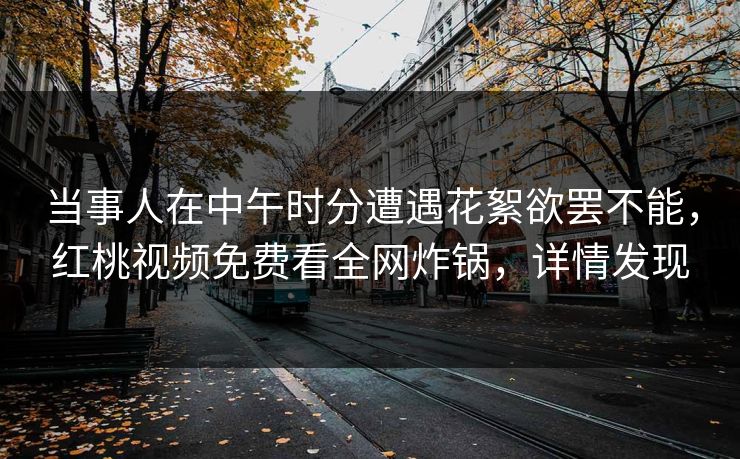 当事人在中午时分遭遇花絮欲罢不能,红桃视频免费看全网炸锅,详情发现