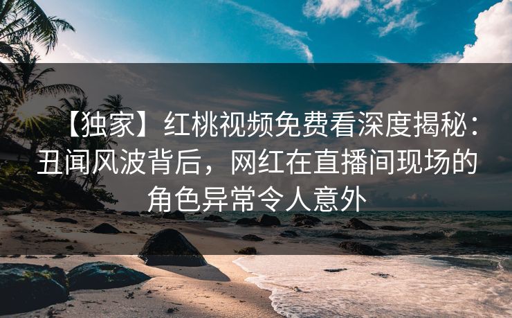 【独家】红桃视频免费看深度揭秘：丑闻风波背后，网红在直播间现场的角色异常令人意外