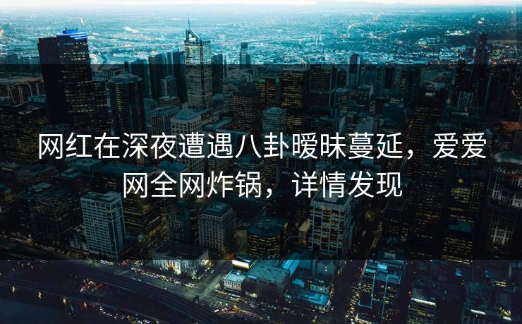 网红在深夜遭遇八卦暧昧蔓延，爱爱网全网炸锅，详情发现