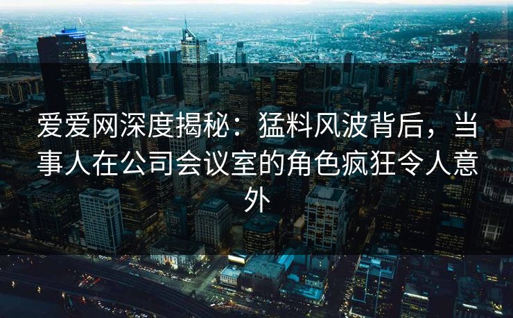 爱爱网深度揭秘:猛料风波背后,当事人在公司会议室的角色疯狂令人意外 爱爱网深度揭秘:猛料风波背后,当事人在公司会议室的角色疯狂令人意外