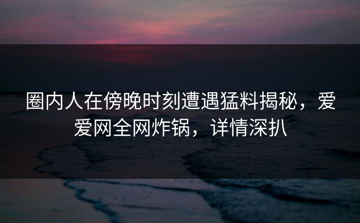 圈内人在傍晚时刻遭遇猛料揭秘,爱爱网全网炸锅,详情深扒