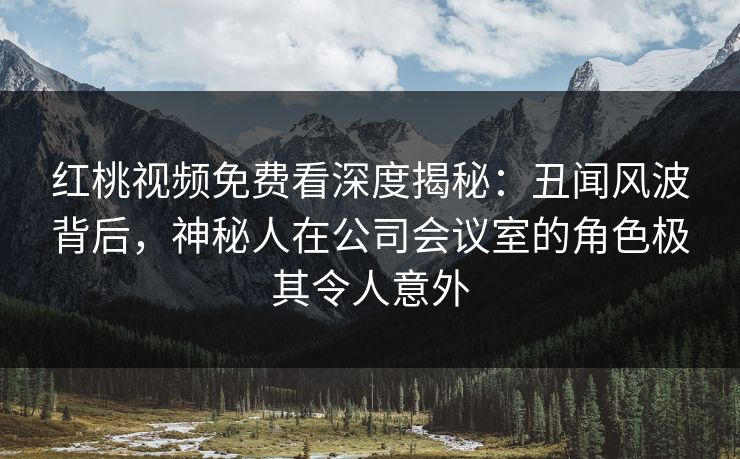 红桃视频免费看深度揭秘:丑闻风波背后,神秘人在公司会议室的角色极其令人意外
