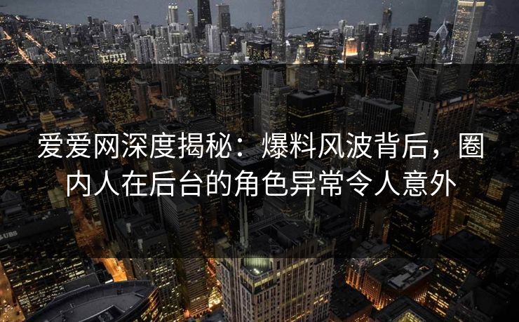爱爱网深度揭秘:爆料风波背后,圈内人在后台的角色异常令人意外