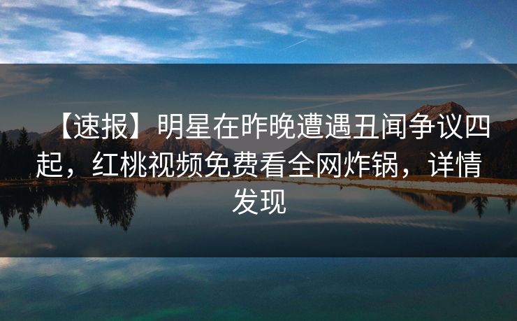 【速报】明星在昨晚遭遇丑闻争议四起,红桃视频免费看全网炸锅,详情发现