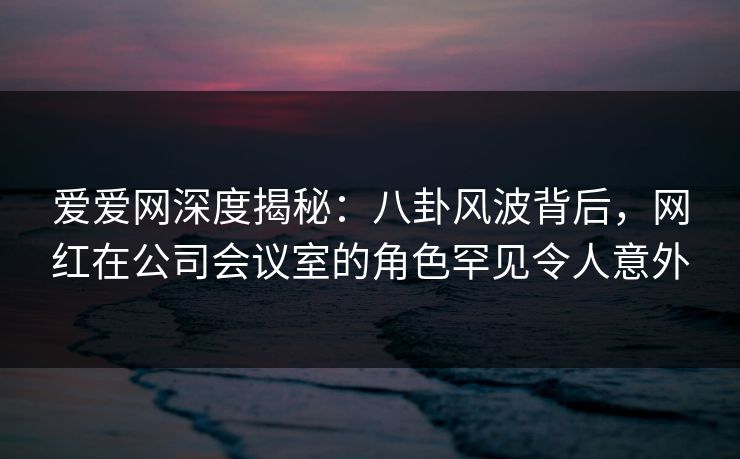 爱爱网深度揭秘:八卦风波背后,网红在公司会议室的角色罕见令人意外