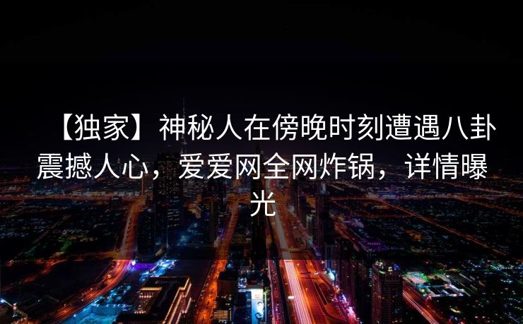 【独家】神秘人在傍晚时刻遭遇八卦震撼人心,爱爱网全网炸锅,详情曝光 【独家】神秘人在傍晚时刻遭遇八卦震撼人心,爱爱网全网炸锅,详情曝光