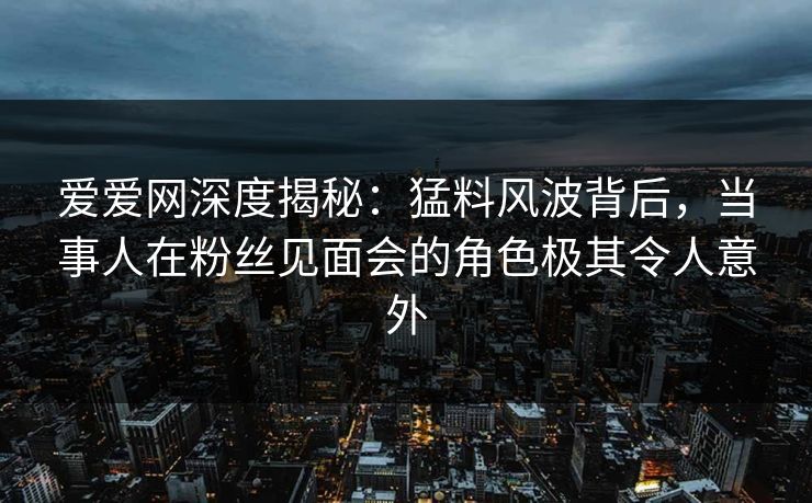 爱爱网深度揭秘:猛料风波背后,当事人在粉丝见面会的角色极其令人意外