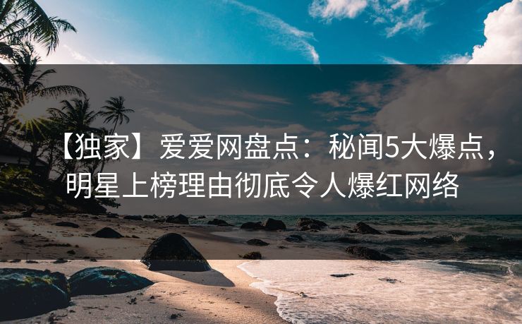 【独家】爱爱网盘点:秘闻5大爆点,明星上榜理由彻底令人爆红网络 【独家】爱爱网盘点:秘闻5大爆点,明星上榜理由彻底令人爆红网络
