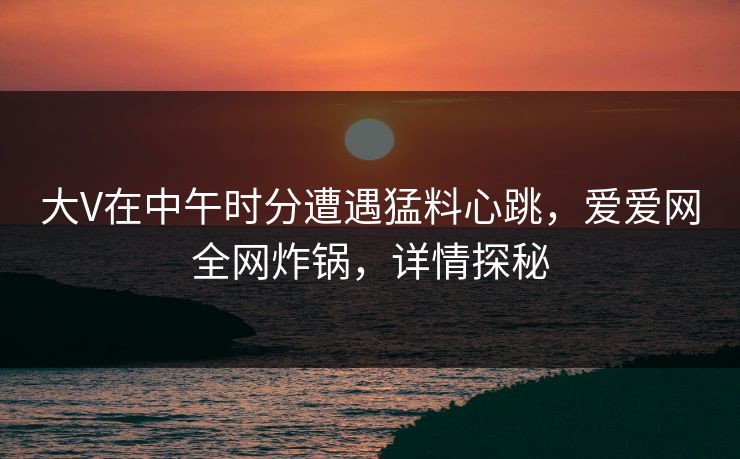 大V在中午时分遭遇猛料心跳,爱爱网全网炸锅,详情探秘 大V在中午时分遭遇猛料心跳,爱爱网全网炸锅,详情探秘
