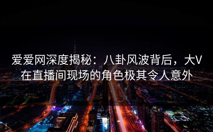 爱爱网深度揭秘:八卦风波背后,大V在直播间现场的角色极其令人意外