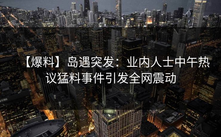 【爆料】岛遇突发:业内人士中午热议猛料事件引发全网震动