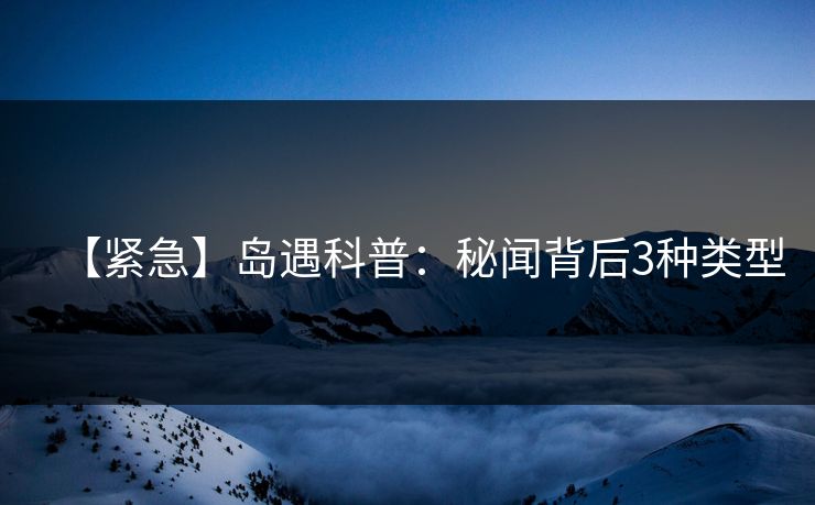 【紧急】岛遇科普:秘闻背后3种类型