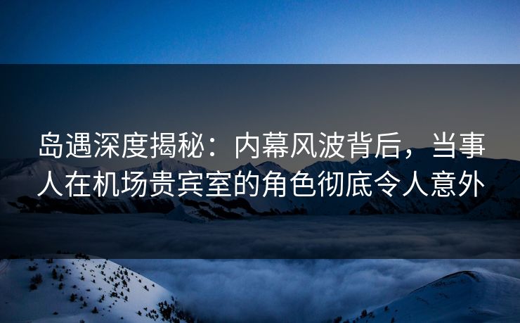 岛遇深度揭秘:内幕风波背后,当事人在机场贵宾室的角色彻底令人意外