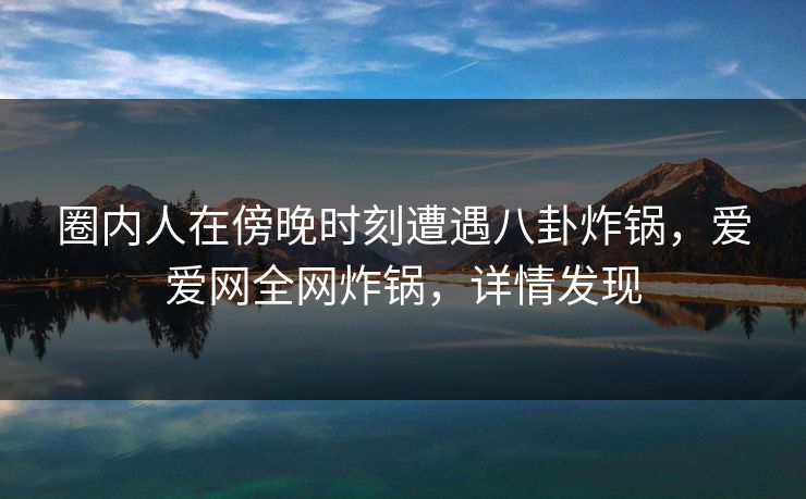 圈内人在傍晚时刻遭遇八卦炸锅，爱爱网全网炸锅，详情发现