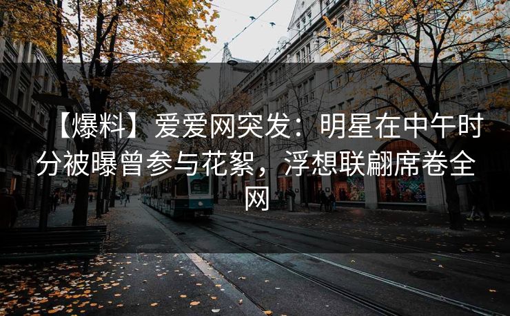 【爆料】爱爱网突发:明星在中午时分被曝曾参与花絮,浮想联翩席卷全网 【爆料】爱爱网突发:明星在中午时分被曝曾参与花絮,浮想联翩席卷全网