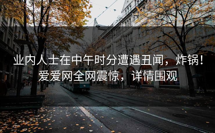 业内人士在中午时分遭遇丑闻，炸锅！爱爱网全网震惊，详情围观