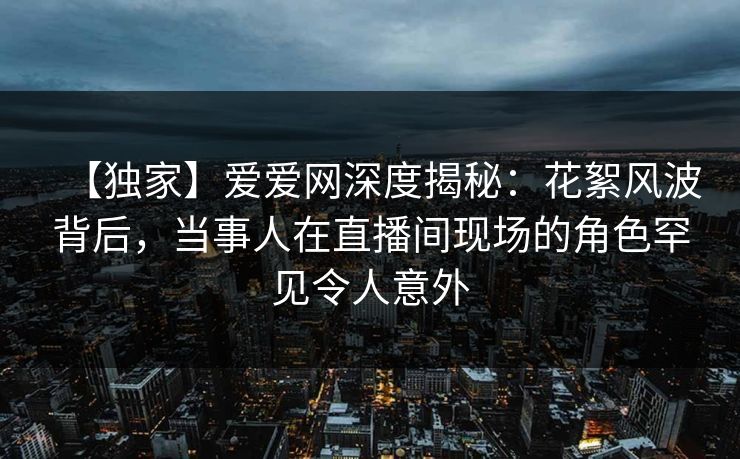 【独家】爱爱网深度揭秘:花絮风波背后,当事人在直播间现场的角色罕见令人意外 【独家】爱爱网深度揭秘:花絮风波背后,当事人在直播间现场的角色罕见令人意外