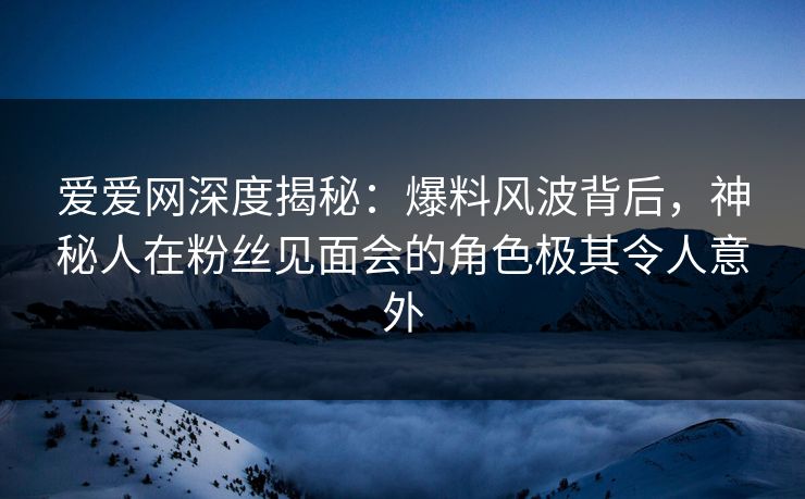 爱爱网深度揭秘:爆料风波背后,神秘人在粉丝见面会的角色极其令人意外 爱爱网深度揭秘:爆料风波背后,神秘人在粉丝见面会的角色极其令人意外