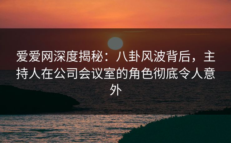爱爱网深度揭秘:八卦风波背后,主持人在公司会议室的角色彻底令人意外 爱爱网深度揭秘:八卦风波背后,主持人在公司会议室的角色彻底令人意外