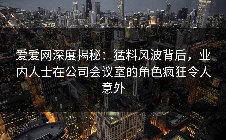 爱爱网深度揭秘:猛料风波背后,业内人士在公司会议室的角色疯狂令人意外
