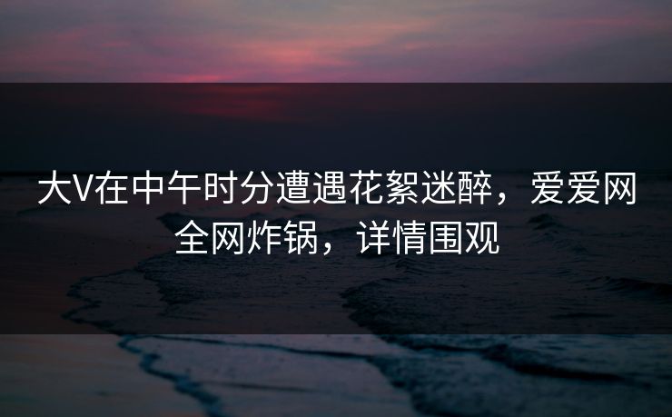 大V在中午时分遭遇花絮迷醉,爱爱网全网炸锅,详情围观