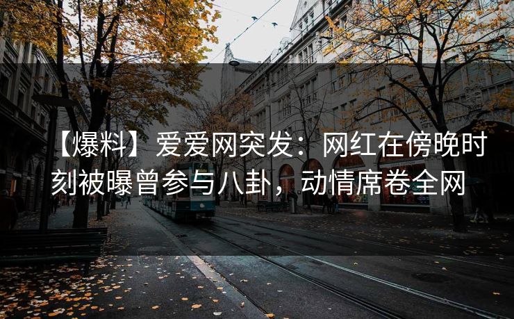 【爆料】爱爱网突发:网红在傍晚时刻被曝曾参与八卦,动情席卷全网
