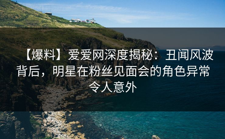 【爆料】爱爱网深度揭秘:丑闻风波背后,明星在粉丝见面会的角色异常令人意外