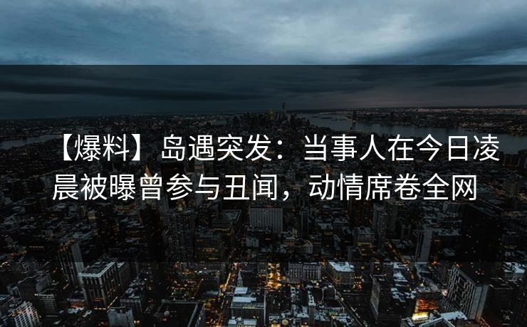 【爆料】岛遇突发：当事人在今日凌晨被曝曾参与丑闻，动情席卷全网
