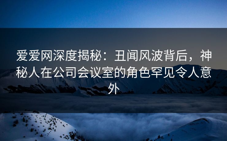 爱爱网深度揭秘:丑闻风波背后,神秘人在公司会议室的角色罕见令人意外 爱爱网深度揭秘:丑闻风波背后,神秘人在公司会议室的角色罕见令人意外