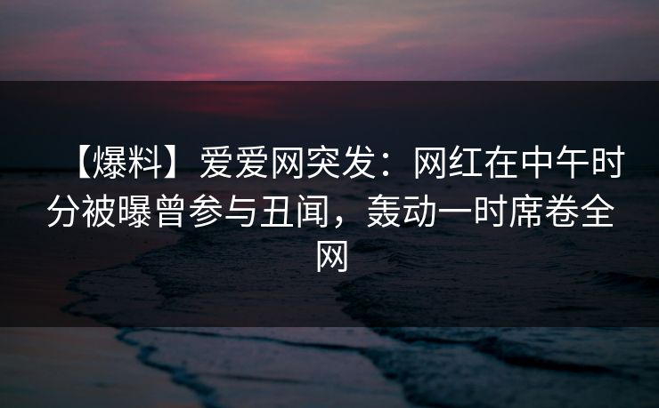 【爆料】爱爱网突发:网红在中午时分被曝曾参与丑闻,轰动一时席卷全网 【爆料】爱爱网突发:网红在中午时分被曝曾参与丑闻,轰动一时席卷全网