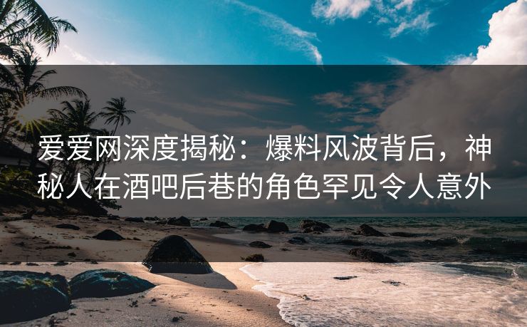 爱爱网深度揭秘:爆料风波背后,神秘人在酒吧后巷的角色罕见令人意外