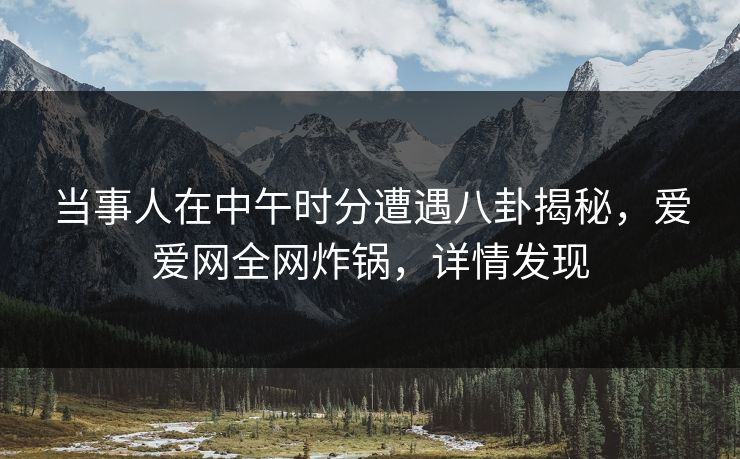 当事人在中午时分遭遇八卦揭秘,爱爱网全网炸锅,详情发现