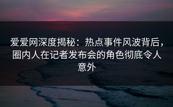 爱爱网深度揭秘:热点事件风波背后,圈内人在记者发布会的角色彻底令人意外