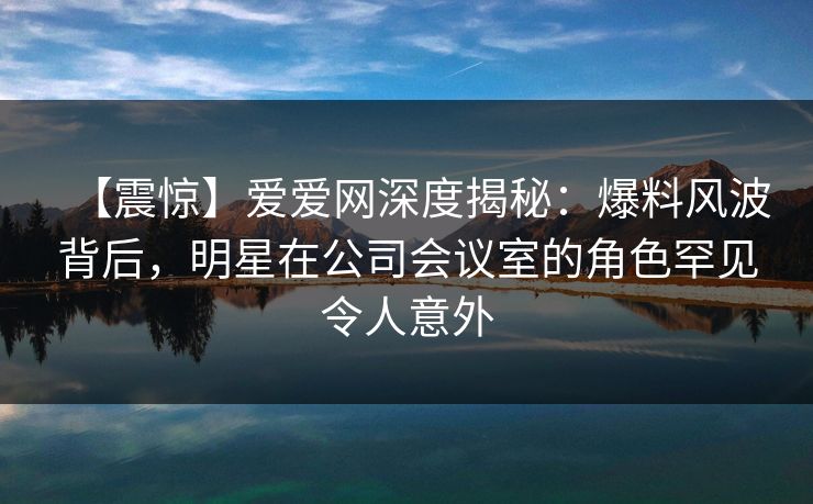 【震惊】爱爱网深度揭秘:爆料风波背后,明星在公司会议室的角色罕见令人意外