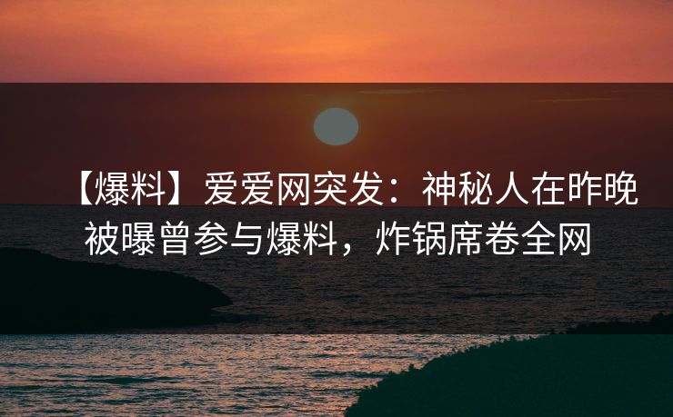 【爆料】爱爱网突发:神秘人在昨晚被曝曾参与爆料,炸锅席卷全网