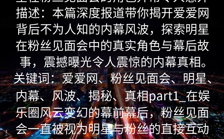 爱爱网深度揭秘：内幕风波背后，明星在粉丝见面会的角色异常令人意外描述：本篇深度报道带你揭开爱爱网背后不为人知的内幕风波，探索明星在粉丝见面会中的真实角色与幕后故事，震撼曝光令人震惊的内幕真相。关键词：爱爱网、粉丝见面会、明星、内幕、风波、揭秘、真相part1_在娱乐圈风云变幻的幕前幕后，粉丝见面会一直被视为明星与粉丝的直接互动桥梁，这是扩大明星人气、巩固粉丝基础的重要平台。